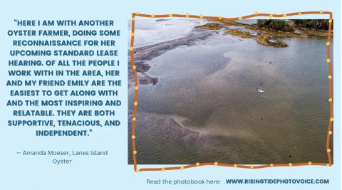 A graphic with an aerial photo of shallow coastal waters with a boat and a figure standing, text that says "HERE I AM WITH ANOTHER OYSTER FARMER, DOING SOME RECONNAISSANCE FOR HER UPCOMING STANDARD LEASE HEARING. OF ALL THE PEOPLE I WORK WITH IN THE AREA, HER AND MY FRIEND EMILY ARE THE EASIEST TO GET ALONG WITH AND THE MOST INSPIRING AND RELATABLE. THEY ARE BOTH SUPPORTIVE, TENACIOUS, AND INDEPENDENT." Amanda Moser. Lanes Island Oyster. Read the photobook here: www.risingtidephotovoice.com